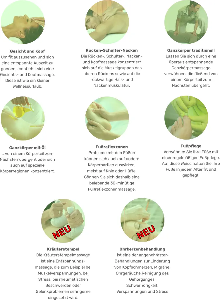 Ganzkörper mit Öl … von einem Körperteil zum Nächsten übergeht oder sich auch auf spezielle Körperregionen konzentriert.  Fußpflege  Verwöhnen Sie Ihre Füße mit einer regelmäßigen Fußpflege. Auf diese Weise halten Sie Ihre Füße in jedem Alter fit und gepflegt.  Fußreflexzonen  Probleme mit den Füßen können sich auch auf andere Körperpartien auswirken, meist auf Knie oder Hüfte. Gönnen Sie sich deshalb eine belebende 30-minütige Fußreflexzonenmassage. Gesicht und Kopf  Um fit auszusehen und sich eine entspannte Auszeit zu gönnen, empfiehlt sich eine Gesichts- und Kopfmassage. Diese ist wie ein kleiner Wellnessurlaub. Ganzkörper traditionell Lassen Sie sich durch eine überaus entspannende Ganzkörpermassage verwöhnen, die fließend von einem Körperteil zum Nächsten übergeht. Rücken-Schulter-Nacken  Die Rücken-, Schulter-, Nacken- und Kopfmassage konzentriert sich auf die Muskelgruppen des oberen Rückens sowie auf die rückwärtige Hals- und Nackenmuskulatur. Ohrkerzenbehandlung ist eine der angenehmsten Behandlungen zur Linderung von Kopfschmerzen, Migräne, Ohrgeräuche,Reinigung des Gehörganges, Schwerhörigkeit, Verspannungen und Stress NEU Kräuterstempel  Die Kräuterstempelmassage ist eine Entspannungs-massage, die zum Beispiel bei Muskelverspannungen, bei Stress, bei rheumatischen Beschwerden oder Gelenkproblemen sehr gerne eingesetzt wird.  NEU